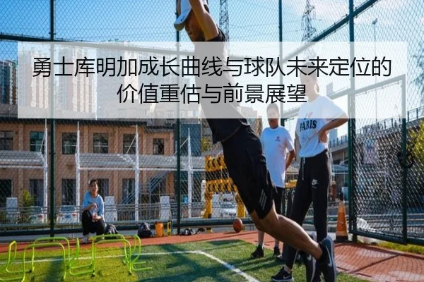 勇士库明加成长曲线与球队未来定位的价值重估与前景展望